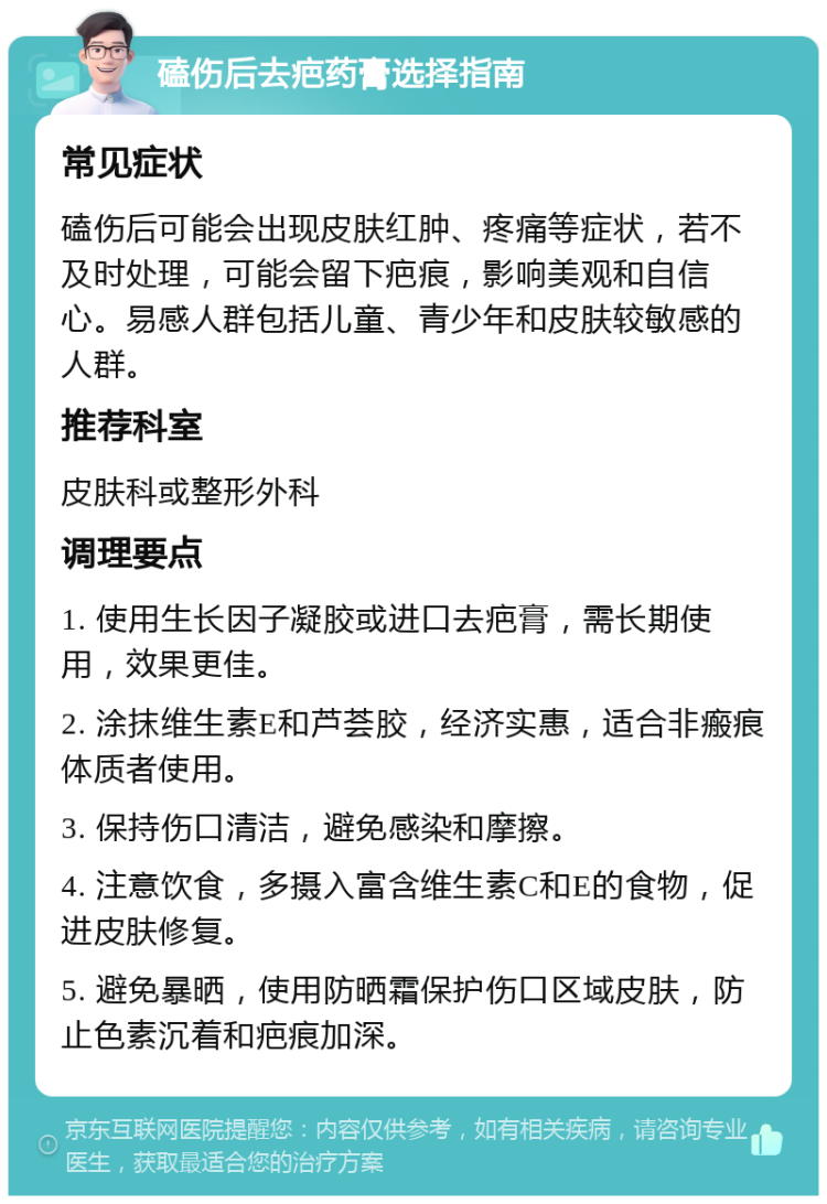 磕伤后去疤药膏选择指南 常见症状 磕伤后可能会出现皮肤红肿、疼痛等症状，若不及时处理，可能会留下疤痕，影响美观和自信心。易感人群包括儿童、青少年和皮肤较敏感的人群。 推荐科室 皮肤科或整形外科 调理要点 1. 使用生长因子凝胶或进口去疤膏，需长期使用，效果更佳。 2. 涂抹维生素E和芦荟胶，经济实惠，适合非瘢痕体质者使用。 3. 保持伤口清洁，避免感染和摩擦。 4. 注意饮食，多摄入富含维生素C和E的食物，促进皮肤修复。 5. 避免暴晒，使用防晒霜保护伤口区域皮肤，防止色素沉着和疤痕加深。