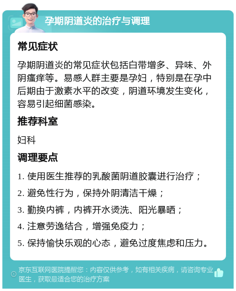 孕期阴道炎的治疗与调理 常见症状 孕期阴道炎的常见症状包括白带增多、异味、外阴瘙痒等。易感人群主要是孕妇，特别是在孕中后期由于激素水平的改变，阴道环境发生变化，容易引起细菌感染。 推荐科室 妇科 调理要点 1. 使用医生推荐的乳酸菌阴道胶囊进行治疗； 2. 避免性行为，保持外阴清洁干燥； 3. 勤换内裤，内裤开水烫洗、阳光暴晒； 4. 注意劳逸结合，增强免疫力； 5. 保持愉快乐观的心态，避免过度焦虑和压力。