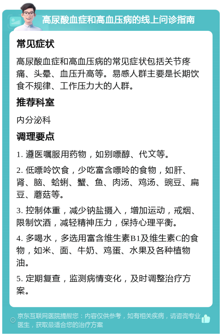 高尿酸血症和高血压病的线上问诊指南 常见症状 高尿酸血症和高血压病的常见症状包括关节疼痛、头晕、血压升高等。易感人群主要是长期饮食不规律、工作压力大的人群。 推荐科室 内分泌科 调理要点 1. 遵医嘱服用药物，如别嘌醇、代文等。 2. 低嘌呤饮食，少吃富含嘌呤的食物，如肝、肾、脑、蛤蜊、蟹、鱼、肉汤、鸡汤、豌豆、扁豆、蘑菇等。 3. 控制体重，减少钠盐摄入，增加运动，戒烟、限制饮酒，减轻精神压力，保持心理平衡。 4. 多喝水，多选用富含维生素B1及维生素C的食物，如米、面、牛奶、鸡蛋、水果及各种植物油。 5. 定期复查，监测病情变化，及时调整治疗方案。