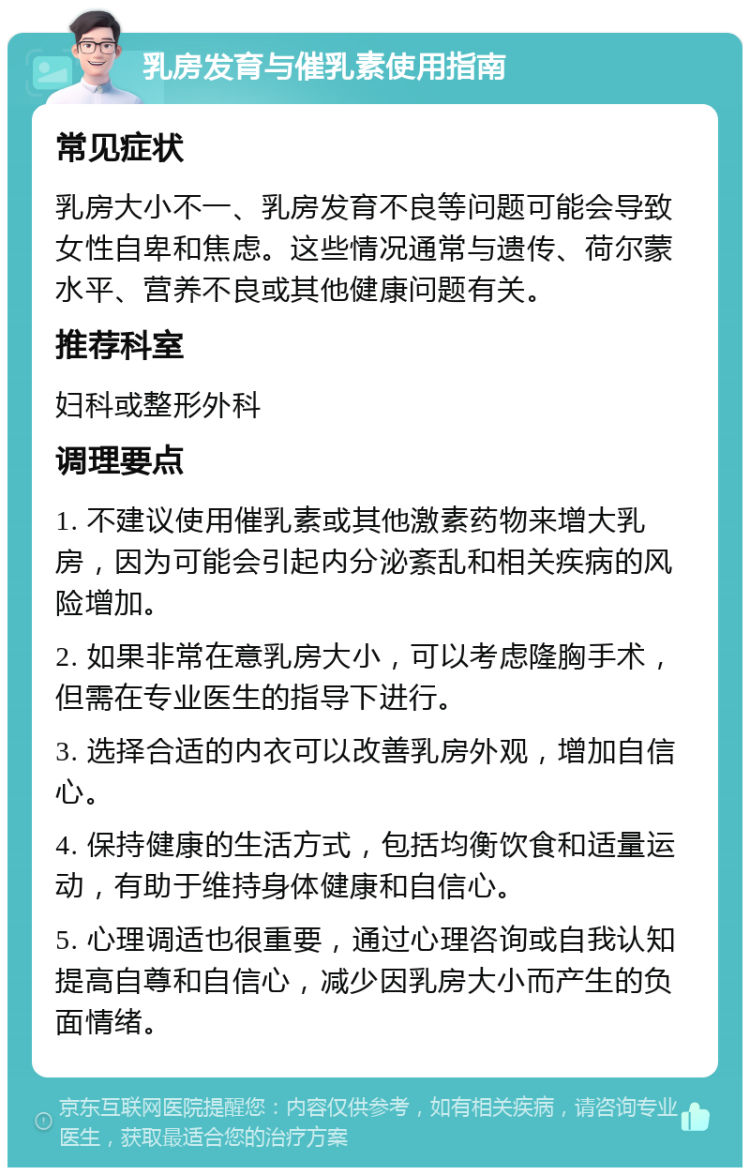 乳房发育与催乳素使用指南 常见症状 乳房大小不一、乳房发育不良等问题可能会导致女性自卑和焦虑。这些情况通常与遗传、荷尔蒙水平、营养不良或其他健康问题有关。 推荐科室 妇科或整形外科 调理要点 1. 不建议使用催乳素或其他激素药物来增大乳房，因为可能会引起内分泌紊乱和相关疾病的风险增加。 2. 如果非常在意乳房大小，可以考虑隆胸手术，但需在专业医生的指导下进行。 3. 选择合适的内衣可以改善乳房外观，增加自信心。 4. 保持健康的生活方式，包括均衡饮食和适量运动，有助于维持身体健康和自信心。 5. 心理调适也很重要，通过心理咨询或自我认知提高自尊和自信心，减少因乳房大小而产生的负面情绪。