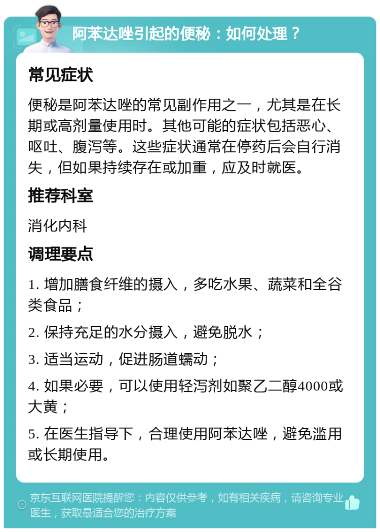 阿苯达唑引起的便秘：如何处理？ 常见症状 便秘是阿苯达唑的常见副作用之一，尤其是在长期或高剂量使用时。其他可能的症状包括恶心、呕吐、腹泻等。这些症状通常在停药后会自行消失，但如果持续存在或加重，应及时就医。 推荐科室 消化内科 调理要点 1. 增加膳食纤维的摄入，多吃水果、蔬菜和全谷类食品； 2. 保持充足的水分摄入，避免脱水； 3. 适当运动，促进肠道蠕动； 4. 如果必要，可以使用轻泻剂如聚乙二醇4000或大黄； 5. 在医生指导下，合理使用阿苯达唑，避免滥用或长期使用。