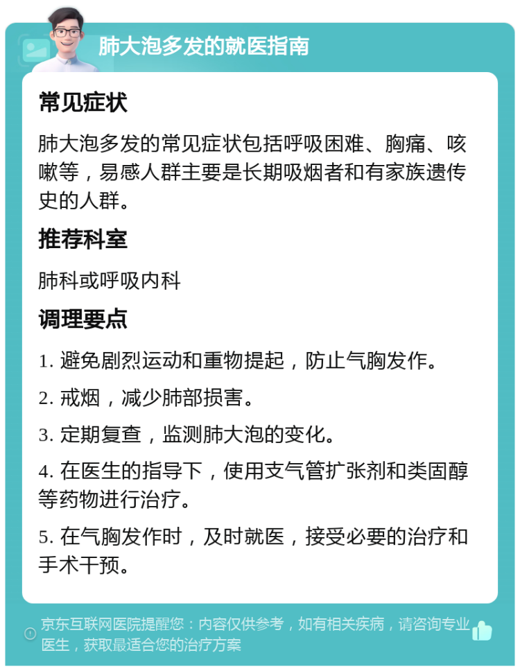 肺大泡多发的就医指南 常见症状 肺大泡多发的常见症状包括呼吸困难、胸痛、咳嗽等，易感人群主要是长期吸烟者和有家族遗传史的人群。 推荐科室 肺科或呼吸内科 调理要点 1. 避免剧烈运动和重物提起，防止气胸发作。 2. 戒烟，减少肺部损害。 3. 定期复查，监测肺大泡的变化。 4. 在医生的指导下，使用支气管扩张剂和类固醇等药物进行治疗。 5. 在气胸发作时，及时就医，接受必要的治疗和手术干预。