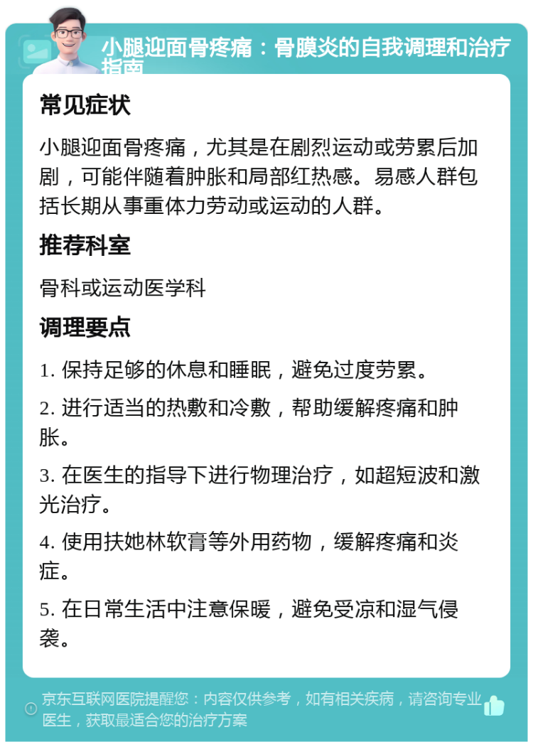 小腿迎面骨疼痛：骨膜炎的自我调理和治疗指南 常见症状 小腿迎面骨疼痛，尤其是在剧烈运动或劳累后加剧，可能伴随着肿胀和局部红热感。易感人群包括长期从事重体力劳动或运动的人群。 推荐科室 骨科或运动医学科 调理要点 1. 保持足够的休息和睡眠，避免过度劳累。 2. 进行适当的热敷和冷敷，帮助缓解疼痛和肿胀。 3. 在医生的指导下进行物理治疗，如超短波和激光治疗。 4. 使用扶她林软膏等外用药物，缓解疼痛和炎症。 5. 在日常生活中注意保暖，避免受凉和湿气侵袭。