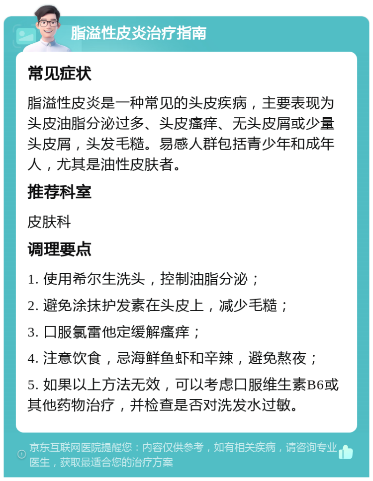 脂溢性皮炎治疗指南 常见症状 脂溢性皮炎是一种常见的头皮疾病，主要表现为头皮油脂分泌过多、头皮瘙痒、无头皮屑或少量头皮屑，头发毛糙。易感人群包括青少年和成年人，尤其是油性皮肤者。 推荐科室 皮肤科 调理要点 1. 使用希尔生洗头，控制油脂分泌； 2. 避免涂抹护发素在头皮上，减少毛糙； 3. 口服氯雷他定缓解瘙痒； 4. 注意饮食，忌海鲜鱼虾和辛辣，避免熬夜； 5. 如果以上方法无效，可以考虑口服维生素B6或其他药物治疗，并检查是否对洗发水过敏。