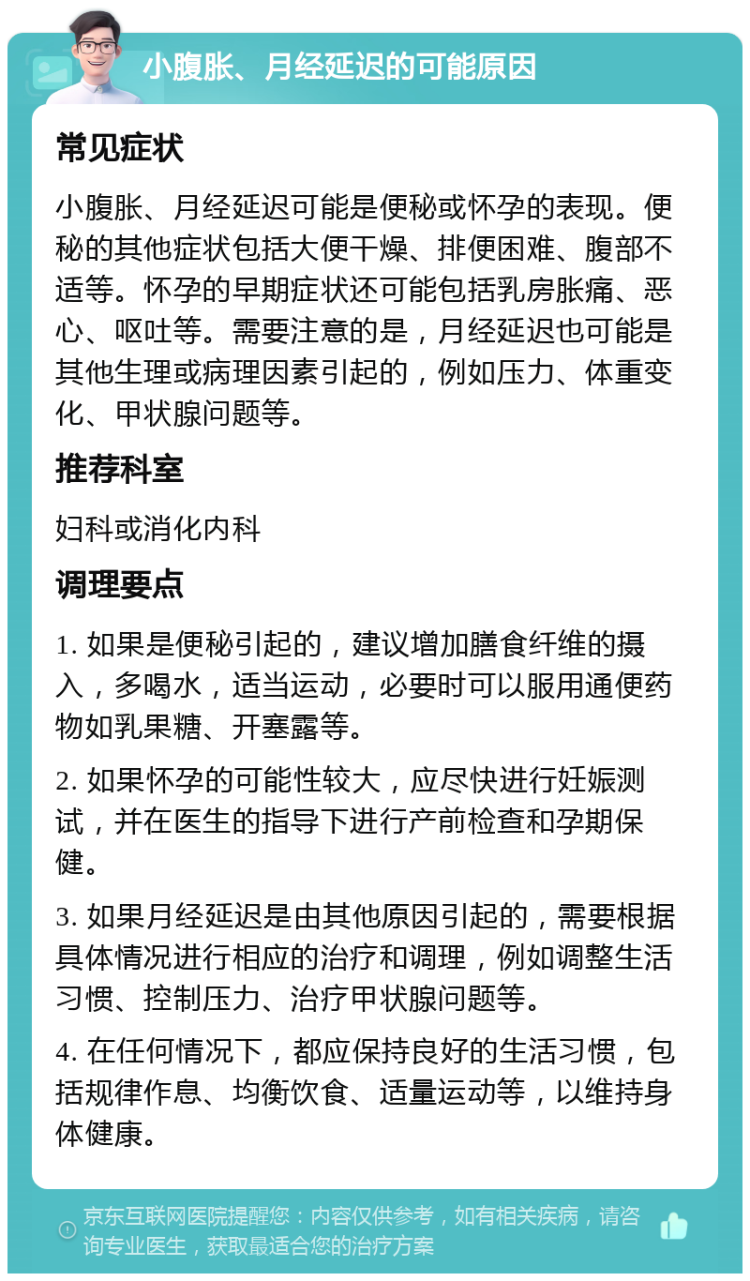 小腹胀、月经延迟的可能原因 常见症状 小腹胀、月经延迟可能是便秘或怀孕的表现。便秘的其他症状包括大便干燥、排便困难、腹部不适等。怀孕的早期症状还可能包括乳房胀痛、恶心、呕吐等。需要注意的是，月经延迟也可能是其他生理或病理因素引起的，例如压力、体重变化、甲状腺问题等。 推荐科室 妇科或消化内科 调理要点 1. 如果是便秘引起的，建议增加膳食纤维的摄入，多喝水，适当运动，必要时可以服用通便药物如乳果糖、开塞露等。 2. 如果怀孕的可能性较大，应尽快进行妊娠测试，并在医生的指导下进行产前检查和孕期保健。 3. 如果月经延迟是由其他原因引起的，需要根据具体情况进行相应的治疗和调理，例如调整生活习惯、控制压力、治疗甲状腺问题等。 4. 在任何情况下，都应保持良好的生活习惯，包括规律作息、均衡饮食、适量运动等，以维持身体健康。