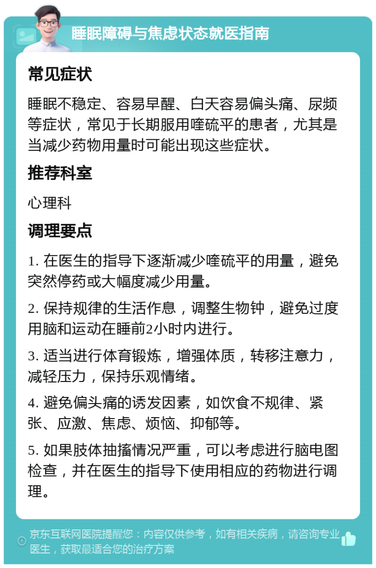 睡眠障碍与焦虑状态就医指南 常见症状 睡眠不稳定、容易早醒、白天容易偏头痛、尿频等症状，常见于长期服用喹硫平的患者，尤其是当减少药物用量时可能出现这些症状。 推荐科室 心理科 调理要点 1. 在医生的指导下逐渐减少喹硫平的用量，避免突然停药或大幅度减少用量。 2. 保持规律的生活作息，调整生物钟，避免过度用脑和运动在睡前2小时内进行。 3. 适当进行体育锻炼，增强体质，转移注意力，减轻压力，保持乐观情绪。 4. 避免偏头痛的诱发因素，如饮食不规律、紧张、应激、焦虑、烦恼、抑郁等。 5. 如果肢体抽搐情况严重，可以考虑进行脑电图检查，并在医生的指导下使用相应的药物进行调理。