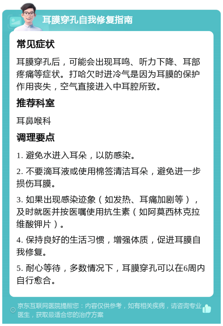 耳膜穿孔自我修复指南 常见症状 耳膜穿孔后，可能会出现耳鸣、听力下降、耳部疼痛等症状。打哈欠时进冷气是因为耳膜的保护作用丧失，空气直接进入中耳腔所致。 推荐科室 耳鼻喉科 调理要点 1. 避免水进入耳朵，以防感染。 2. 不要滴耳液或使用棉签清洁耳朵，避免进一步损伤耳膜。 3. 如果出现感染迹象（如发热、耳痛加剧等），及时就医并按医嘱使用抗生素（如阿莫西林克拉维酸钾片）。 4. 保持良好的生活习惯，增强体质，促进耳膜自我修复。 5. 耐心等待，多数情况下，耳膜穿孔可以在6周内自行愈合。