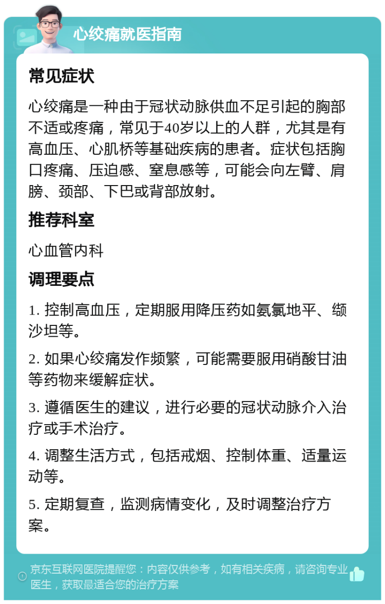 心绞痛就医指南 常见症状 心绞痛是一种由于冠状动脉供血不足引起的胸部不适或疼痛，常见于40岁以上的人群，尤其是有高血压、心肌桥等基础疾病的患者。症状包括胸口疼痛、压迫感、窒息感等，可能会向左臂、肩膀、颈部、下巴或背部放射。 推荐科室 心血管内科 调理要点 1. 控制高血压，定期服用降压药如氨氯地平、缬沙坦等。 2. 如果心绞痛发作频繁，可能需要服用硝酸甘油等药物来缓解症状。 3. 遵循医生的建议，进行必要的冠状动脉介入治疗或手术治疗。 4. 调整生活方式，包括戒烟、控制体重、适量运动等。 5. 定期复查，监测病情变化，及时调整治疗方案。