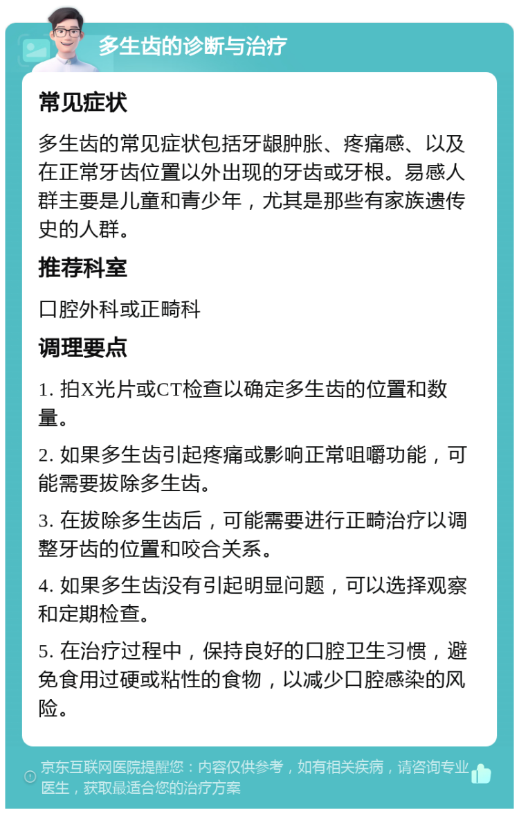 多生齿的诊断与治疗 常见症状 多生齿的常见症状包括牙龈肿胀、疼痛感、以及在正常牙齿位置以外出现的牙齿或牙根。易感人群主要是儿童和青少年，尤其是那些有家族遗传史的人群。 推荐科室 口腔外科或正畸科 调理要点 1. 拍X光片或CT检查以确定多生齿的位置和数量。 2. 如果多生齿引起疼痛或影响正常咀嚼功能，可能需要拔除多生齿。 3. 在拔除多生齿后，可能需要进行正畸治疗以调整牙齿的位置和咬合关系。 4. 如果多生齿没有引起明显问题，可以选择观察和定期检查。 5. 在治疗过程中，保持良好的口腔卫生习惯，避免食用过硬或粘性的食物，以减少口腔感染的风险。