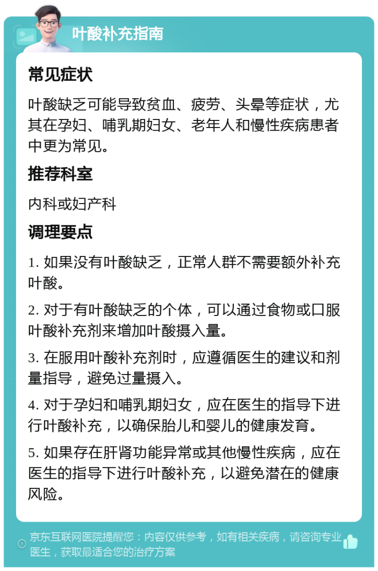 叶酸补充指南 常见症状 叶酸缺乏可能导致贫血、疲劳、头晕等症状，尤其在孕妇、哺乳期妇女、老年人和慢性疾病患者中更为常见。 推荐科室 内科或妇产科 调理要点 1. 如果没有叶酸缺乏，正常人群不需要额外补充叶酸。 2. 对于有叶酸缺乏的个体，可以通过食物或口服叶酸补充剂来增加叶酸摄入量。 3. 在服用叶酸补充剂时，应遵循医生的建议和剂量指导，避免过量摄入。 4. 对于孕妇和哺乳期妇女，应在医生的指导下进行叶酸补充，以确保胎儿和婴儿的健康发育。 5. 如果存在肝肾功能异常或其他慢性疾病，应在医生的指导下进行叶酸补充，以避免潜在的健康风险。