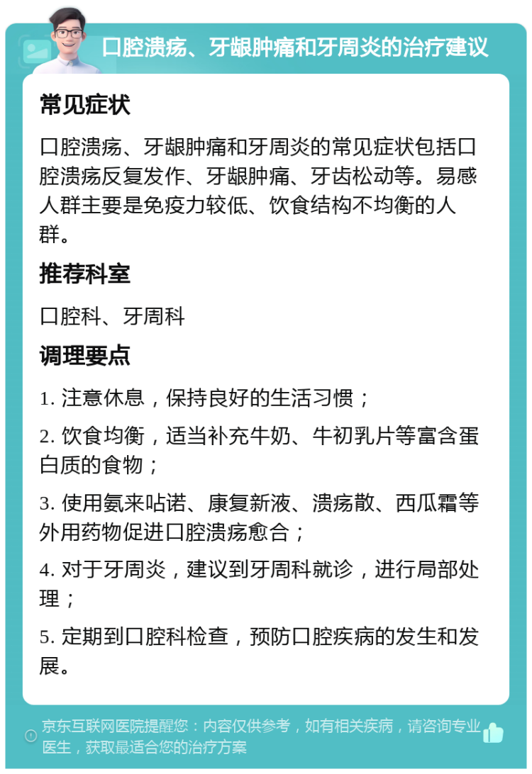 口腔溃疡、牙龈肿痛和牙周炎的治疗建议 常见症状 口腔溃疡、牙龈肿痛和牙周炎的常见症状包括口腔溃疡反复发作、牙龈肿痛、牙齿松动等。易感人群主要是免疫力较低、饮食结构不均衡的人群。 推荐科室 口腔科、牙周科 调理要点 1. 注意休息，保持良好的生活习惯； 2. 饮食均衡，适当补充牛奶、牛初乳片等富含蛋白质的食物； 3. 使用氨来呫诺、康复新液、溃疡散、西瓜霜等外用药物促进口腔溃疡愈合； 4. 对于牙周炎，建议到牙周科就诊，进行局部处理； 5. 定期到口腔科检查，预防口腔疾病的发生和发展。