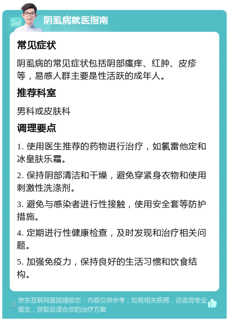 阴虱病就医指南 常见症状 阴虱病的常见症状包括阴部瘙痒、红肿、皮疹等，易感人群主要是性活跃的成年人。 推荐科室 男科或皮肤科 调理要点 1. 使用医生推荐的药物进行治疗，如氯雷他定和冰皇肤乐霜。 2. 保持阴部清洁和干燥，避免穿紧身衣物和使用刺激性洗涤剂。 3. 避免与感染者进行性接触，使用安全套等防护措施。 4. 定期进行性健康检查，及时发现和治疗相关问题。 5. 加强免疫力，保持良好的生活习惯和饮食结构。