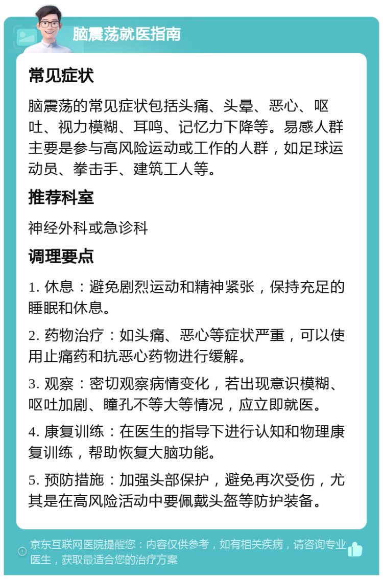 脑震荡就医指南 常见症状 脑震荡的常见症状包括头痛、头晕、恶心、呕吐、视力模糊、耳鸣、记忆力下降等。易感人群主要是参与高风险运动或工作的人群，如足球运动员、拳击手、建筑工人等。 推荐科室 神经外科或急诊科 调理要点 1. 休息：避免剧烈运动和精神紧张，保持充足的睡眠和休息。 2. 药物治疗：如头痛、恶心等症状严重，可以使用止痛药和抗恶心药物进行缓解。 3. 观察：密切观察病情变化，若出现意识模糊、呕吐加剧、瞳孔不等大等情况，应立即就医。 4. 康复训练：在医生的指导下进行认知和物理康复训练，帮助恢复大脑功能。 5. 预防措施：加强头部保护，避免再次受伤，尤其是在高风险活动中要佩戴头盔等防护装备。