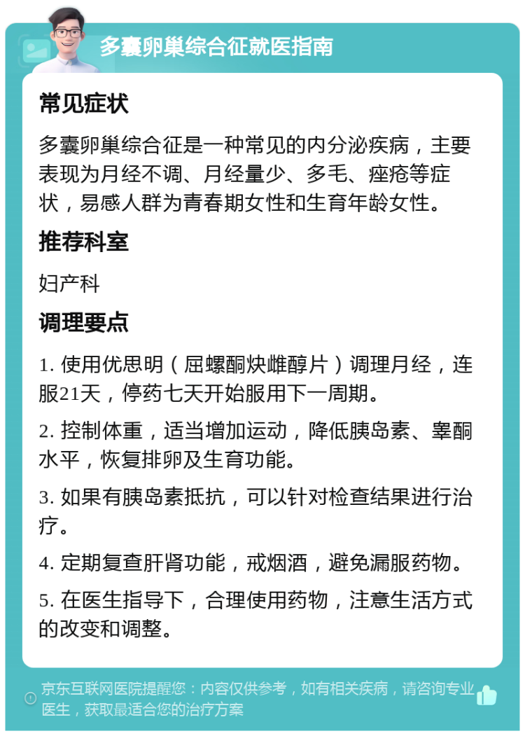 多囊卵巢综合征就医指南 常见症状 多囊卵巢综合征是一种常见的内分泌疾病，主要表现为月经不调、月经量少、多毛、痤疮等症状，易感人群为青春期女性和生育年龄女性。 推荐科室 妇产科 调理要点 1. 使用优思明（屈螺酮炔雌醇片）调理月经，连服21天，停药七天开始服用下一周期。 2. 控制体重，适当增加运动，降低胰岛素、睾酮水平，恢复排卵及生育功能。 3. 如果有胰岛素抵抗，可以针对检查结果进行治疗。 4. 定期复查肝肾功能，戒烟酒，避免漏服药物。 5. 在医生指导下，合理使用药物，注意生活方式的改变和调整。