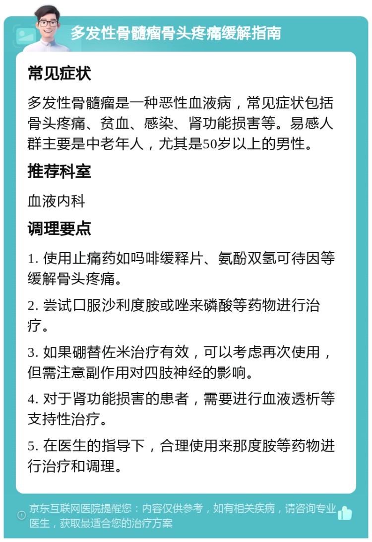 多发性骨髓瘤骨头疼痛缓解指南 常见症状 多发性骨髓瘤是一种恶性血液病，常见症状包括骨头疼痛、贫血、感染、肾功能损害等。易感人群主要是中老年人，尤其是50岁以上的男性。 推荐科室 血液内科 调理要点 1. 使用止痛药如吗啡缓释片、氨酚双氢可待因等缓解骨头疼痛。 2. 尝试口服沙利度胺或唑来磷酸等药物进行治疗。 3. 如果硼替佐米治疗有效，可以考虑再次使用，但需注意副作用对四肢神经的影响。 4. 对于肾功能损害的患者，需要进行血液透析等支持性治疗。 5. 在医生的指导下，合理使用来那度胺等药物进行治疗和调理。