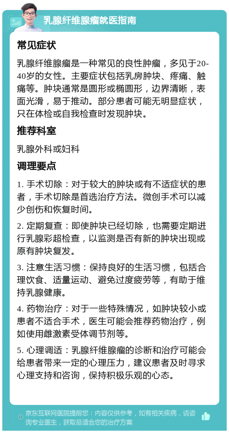 乳腺纤维腺瘤就医指南 常见症状 乳腺纤维腺瘤是一种常见的良性肿瘤，多见于20-40岁的女性。主要症状包括乳房肿块、疼痛、触痛等。肿块通常是圆形或椭圆形，边界清晰，表面光滑，易于推动。部分患者可能无明显症状，只在体检或自我检查时发现肿块。 推荐科室 乳腺外科或妇科 调理要点 1. 手术切除：对于较大的肿块或有不适症状的患者，手术切除是首选治疗方法。微创手术可以减少创伤和恢复时间。 2. 定期复查：即使肿块已经切除，也需要定期进行乳腺彩超检查，以监测是否有新的肿块出现或原有肿块复发。 3. 注意生活习惯：保持良好的生活习惯，包括合理饮食、适量运动、避免过度疲劳等，有助于维持乳腺健康。 4. 药物治疗：对于一些特殊情况，如肿块较小或患者不适合手术，医生可能会推荐药物治疗，例如使用雌激素受体调节剂等。 5. 心理调适：乳腺纤维腺瘤的诊断和治疗可能会给患者带来一定的心理压力，建议患者及时寻求心理支持和咨询，保持积极乐观的心态。