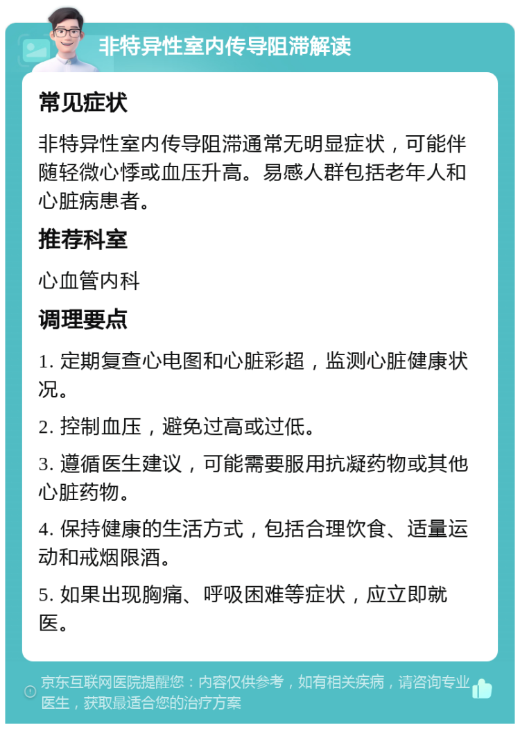 非特异性室内传导阻滞解读 常见症状 非特异性室内传导阻滞通常无明显症状，可能伴随轻微心悸或血压升高。易感人群包括老年人和心脏病患者。 推荐科室 心血管内科 调理要点 1. 定期复查心电图和心脏彩超，监测心脏健康状况。 2. 控制血压，避免过高或过低。 3. 遵循医生建议，可能需要服用抗凝药物或其他心脏药物。 4. 保持健康的生活方式，包括合理饮食、适量运动和戒烟限酒。 5. 如果出现胸痛、呼吸困难等症状，应立即就医。