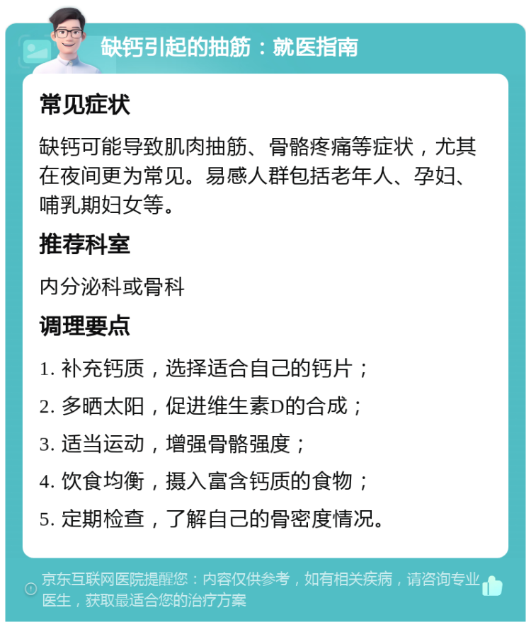 缺钙引起的抽筋：就医指南 常见症状 缺钙可能导致肌肉抽筋、骨骼疼痛等症状，尤其在夜间更为常见。易感人群包括老年人、孕妇、哺乳期妇女等。 推荐科室 内分泌科或骨科 调理要点 1. 补充钙质，选择适合自己的钙片； 2. 多晒太阳，促进维生素D的合成； 3. 适当运动，增强骨骼强度； 4. 饮食均衡，摄入富含钙质的食物； 5. 定期检查，了解自己的骨密度情况。