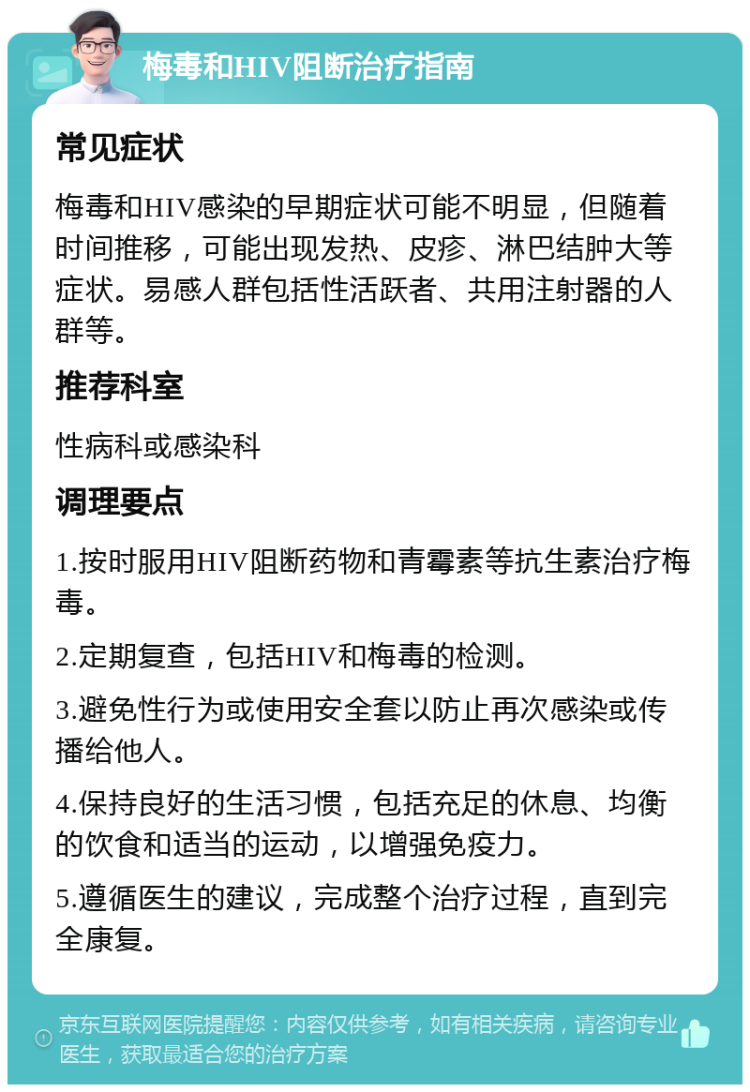 梅毒和HIV阻断治疗指南 常见症状 梅毒和HIV感染的早期症状可能不明显，但随着时间推移，可能出现发热、皮疹、淋巴结肿大等症状。易感人群包括性活跃者、共用注射器的人群等。 推荐科室 性病科或感染科 调理要点 1.按时服用HIV阻断药物和青霉素等抗生素治疗梅毒。 2.定期复查，包括HIV和梅毒的检测。 3.避免性行为或使用安全套以防止再次感染或传播给他人。 4.保持良好的生活习惯，包括充足的休息、均衡的饮食和适当的运动，以增强免疫力。 5.遵循医生的建议，完成整个治疗过程，直到完全康复。