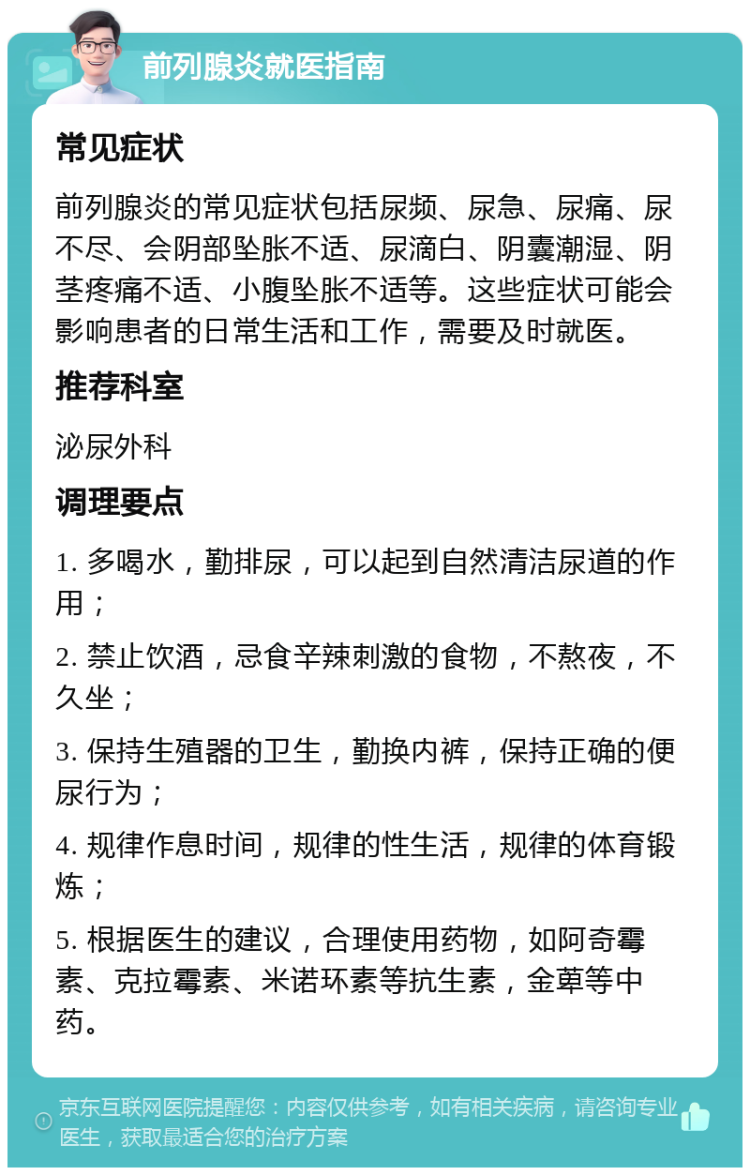 前列腺炎就医指南 常见症状 前列腺炎的常见症状包括尿频、尿急、尿痛、尿不尽、会阴部坠胀不适、尿滴白、阴囊潮湿、阴茎疼痛不适、小腹坠胀不适等。这些症状可能会影响患者的日常生活和工作，需要及时就医。 推荐科室 泌尿外科 调理要点 1. 多喝水，勤排尿，可以起到自然清洁尿道的作用； 2. 禁止饮酒，忌食辛辣刺激的食物，不熬夜，不久坐； 3. 保持生殖器的卫生，勤换内裤，保持正确的便尿行为； 4. 规律作息时间，规律的性生活，规律的体育锻炼； 5. 根据医生的建议，合理使用药物，如阿奇霉素、克拉霉素、米诺环素等抗生素，金萆等中药。