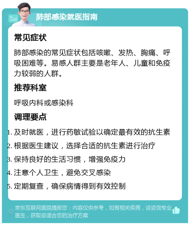 肺部感染就医指南 常见症状 肺部感染的常见症状包括咳嗽、发热、胸痛、呼吸困难等。易感人群主要是老年人、儿童和免疫力较弱的人群。 推荐科室 呼吸内科或感染科 调理要点 及时就医，进行药敏试验以确定最有效的抗生素 根据医生建议，选择合适的抗生素进行治疗 保持良好的生活习惯，增强免疫力 注意个人卫生，避免交叉感染 定期复查，确保病情得到有效控制