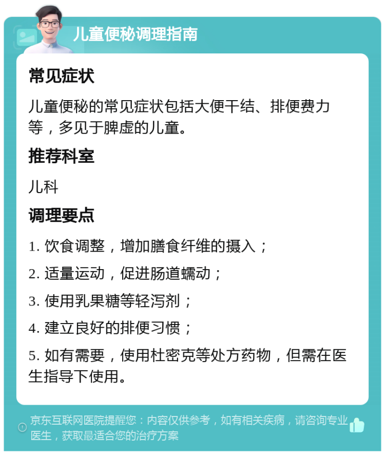 儿童便秘调理指南 常见症状 儿童便秘的常见症状包括大便干结、排便费力等，多见于脾虚的儿童。 推荐科室 儿科 调理要点 1. 饮食调整，增加膳食纤维的摄入； 2. 适量运动，促进肠道蠕动； 3. 使用乳果糖等轻泻剂； 4. 建立良好的排便习惯； 5. 如有需要，使用杜密克等处方药物，但需在医生指导下使用。