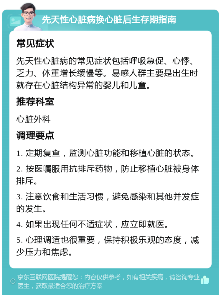 先天性心脏病换心脏后生存期指南 常见症状 先天性心脏病的常见症状包括呼吸急促、心悸、乏力、体重增长缓慢等。易感人群主要是出生时就存在心脏结构异常的婴儿和儿童。 推荐科室 心脏外科 调理要点 1. 定期复查，监测心脏功能和移植心脏的状态。 2. 按医嘱服用抗排斥药物，防止移植心脏被身体排斥。 3. 注意饮食和生活习惯，避免感染和其他并发症的发生。 4. 如果出现任何不适症状，应立即就医。 5. 心理调适也很重要，保持积极乐观的态度，减少压力和焦虑。