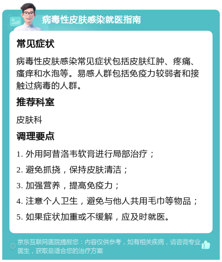 病毒性皮肤感染就医指南 常见症状 病毒性皮肤感染常见症状包括皮肤红肿、疼痛、瘙痒和水泡等。易感人群包括免疫力较弱者和接触过病毒的人群。 推荐科室 皮肤科 调理要点 1. 外用阿昔洛韦软膏进行局部治疗； 2. 避免抓挠，保持皮肤清洁； 3. 加强营养，提高免疫力； 4. 注意个人卫生，避免与他人共用毛巾等物品； 5. 如果症状加重或不缓解，应及时就医。