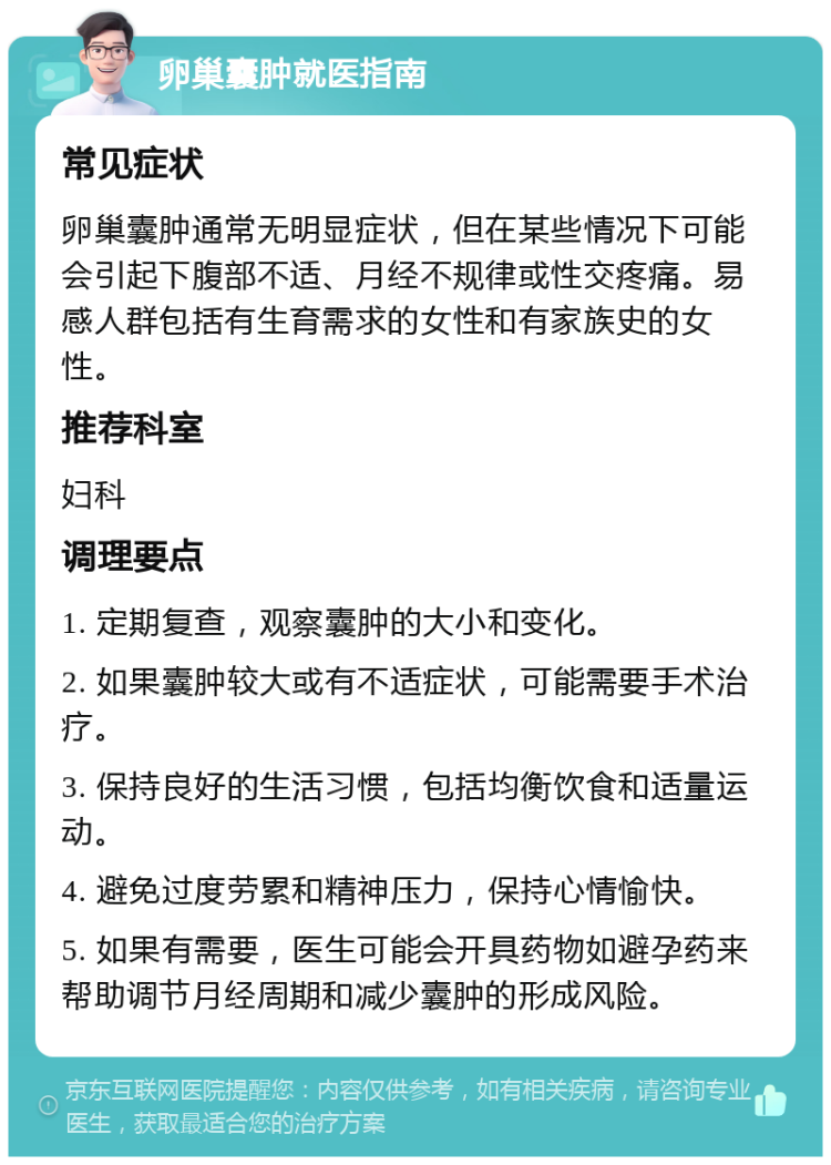 卵巢囊肿就医指南 常见症状 卵巢囊肿通常无明显症状，但在某些情况下可能会引起下腹部不适、月经不规律或性交疼痛。易感人群包括有生育需求的女性和有家族史的女性。 推荐科室 妇科 调理要点 1. 定期复查，观察囊肿的大小和变化。 2. 如果囊肿较大或有不适症状，可能需要手术治疗。 3. 保持良好的生活习惯，包括均衡饮食和适量运动。 4. 避免过度劳累和精神压力，保持心情愉快。 5. 如果有需要，医生可能会开具药物如避孕药来帮助调节月经周期和减少囊肿的形成风险。