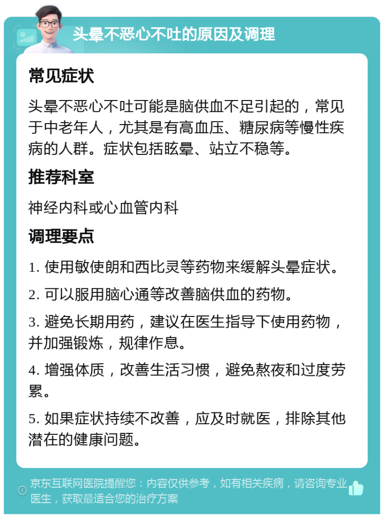 头晕不恶心不吐的原因及调理 常见症状 头晕不恶心不吐可能是脑供血不足引起的，常见于中老年人，尤其是有高血压、糖尿病等慢性疾病的人群。症状包括眩晕、站立不稳等。 推荐科室 神经内科或心血管内科 调理要点 1. 使用敏使朗和西比灵等药物来缓解头晕症状。 2. 可以服用脑心通等改善脑供血的药物。 3. 避免长期用药，建议在医生指导下使用药物，并加强锻炼，规律作息。 4. 增强体质，改善生活习惯，避免熬夜和过度劳累。 5. 如果症状持续不改善，应及时就医，排除其他潜在的健康问题。