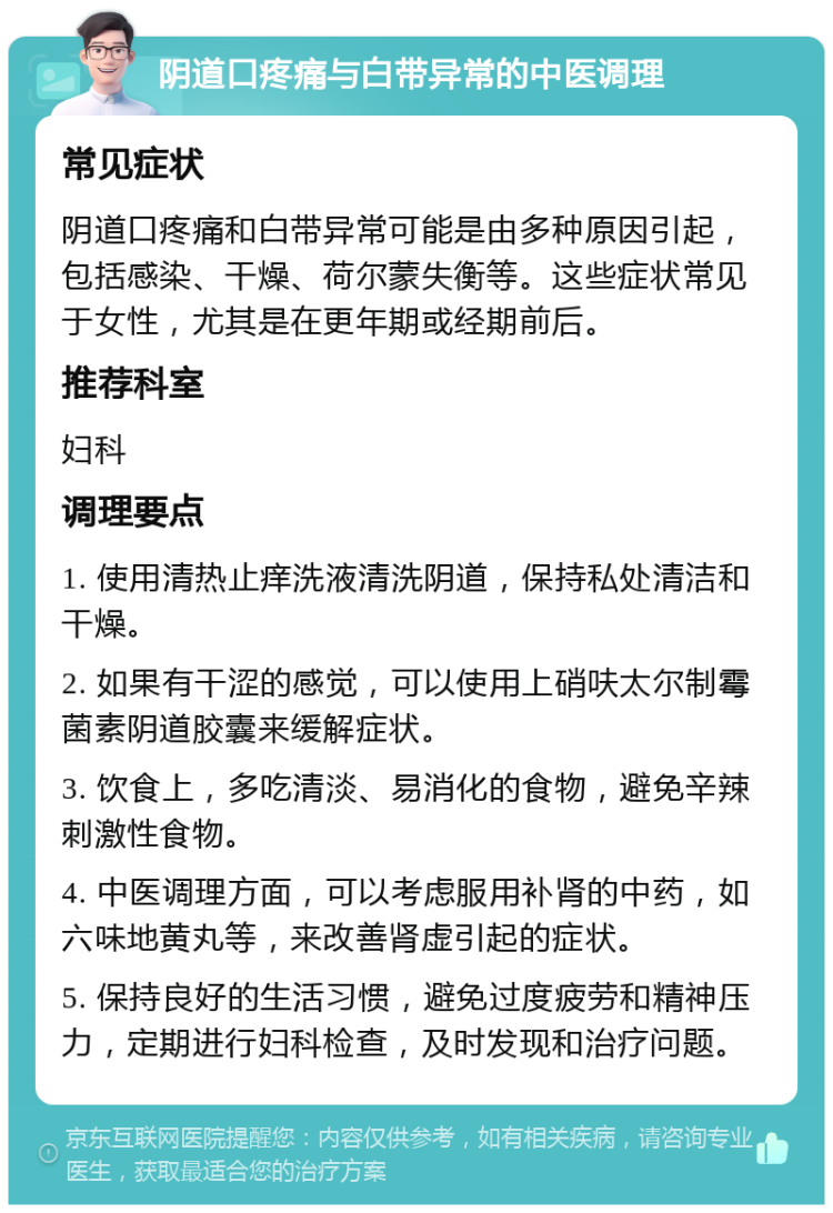 阴道口疼痛与白带异常的中医调理 常见症状 阴道口疼痛和白带异常可能是由多种原因引起，包括感染、干燥、荷尔蒙失衡等。这些症状常见于女性，尤其是在更年期或经期前后。 推荐科室 妇科 调理要点 1. 使用清热止痒洗液清洗阴道，保持私处清洁和干燥。 2. 如果有干涩的感觉，可以使用上硝呋太尔制霉菌素阴道胶囊来缓解症状。 3. 饮食上，多吃清淡、易消化的食物，避免辛辣刺激性食物。 4. 中医调理方面，可以考虑服用补肾的中药，如六味地黄丸等，来改善肾虚引起的症状。 5. 保持良好的生活习惯，避免过度疲劳和精神压力，定期进行妇科检查，及时发现和治疗问题。