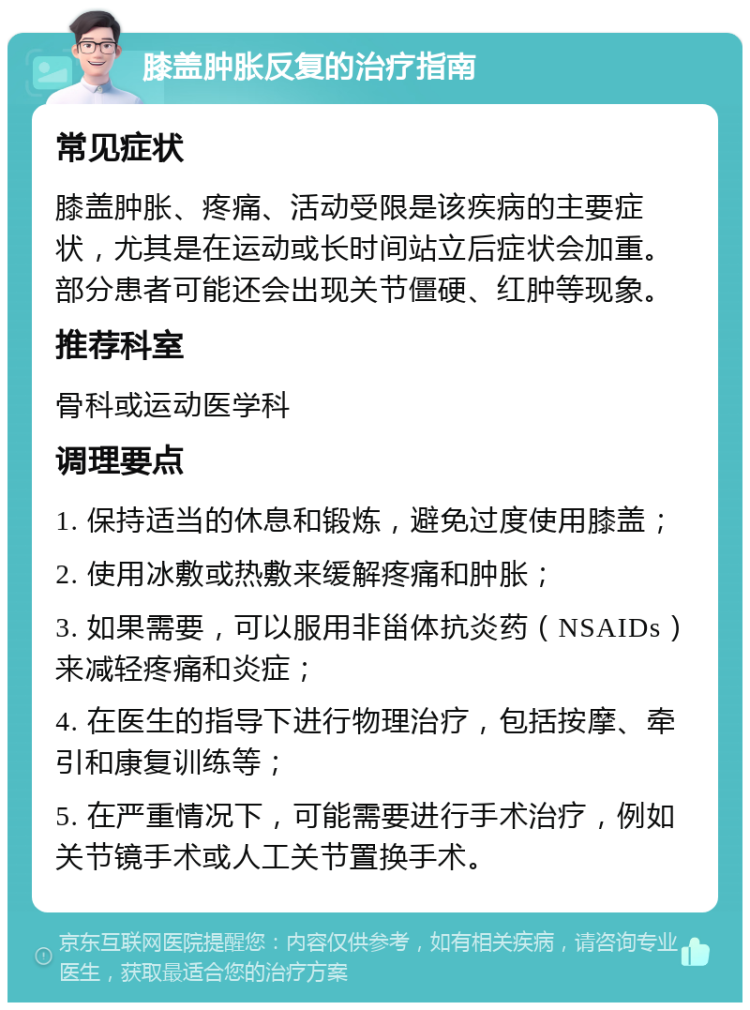 膝盖肿胀反复的治疗指南 常见症状 膝盖肿胀、疼痛、活动受限是该疾病的主要症状，尤其是在运动或长时间站立后症状会加重。部分患者可能还会出现关节僵硬、红肿等现象。 推荐科室 骨科或运动医学科 调理要点 1. 保持适当的休息和锻炼，避免过度使用膝盖； 2. 使用冰敷或热敷来缓解疼痛和肿胀； 3. 如果需要，可以服用非甾体抗炎药（NSAIDs）来减轻疼痛和炎症； 4. 在医生的指导下进行物理治疗，包括按摩、牵引和康复训练等； 5. 在严重情况下，可能需要进行手术治疗，例如关节镜手术或人工关节置换手术。