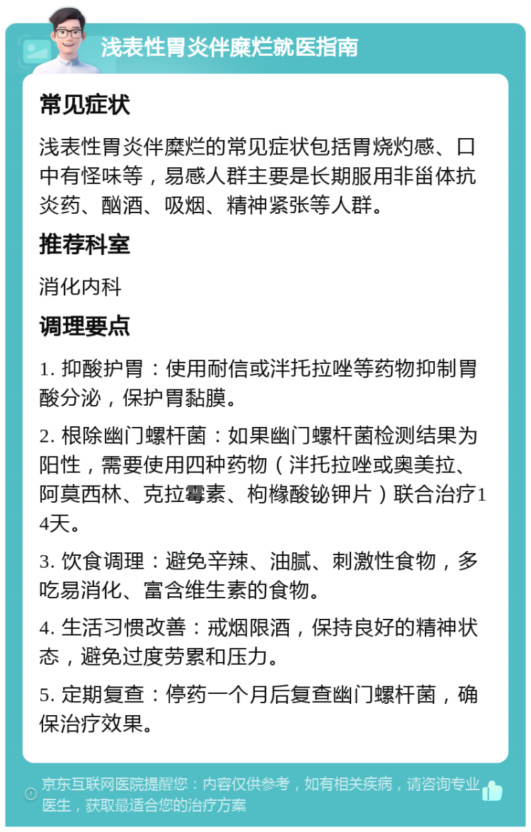 浅表性胃炎伴糜烂就医指南 常见症状 浅表性胃炎伴糜烂的常见症状包括胃烧灼感、口中有怪味等，易感人群主要是长期服用非甾体抗炎药、酗酒、吸烟、精神紧张等人群。 推荐科室 消化内科 调理要点 1. 抑酸护胃：使用耐信或泮托拉唑等药物抑制胃酸分泌，保护胃黏膜。 2. 根除幽门螺杆菌：如果幽门螺杆菌检测结果为阳性，需要使用四种药物（泮托拉唑或奥美拉、阿莫西林、克拉霉素、枸橼酸铋钾片）联合治疗14天。 3. 饮食调理：避免辛辣、油腻、刺激性食物，多吃易消化、富含维生素的食物。 4. 生活习惯改善：戒烟限酒，保持良好的精神状态，避免过度劳累和压力。 5. 定期复查：停药一个月后复查幽门螺杆菌，确保治疗效果。