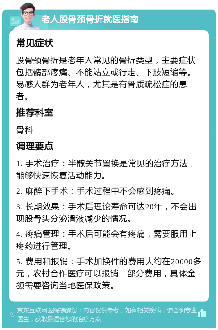 老人股骨颈骨折就医指南 常见症状 股骨颈骨折是老年人常见的骨折类型，主要症状包括髋部疼痛、不能站立或行走、下肢短缩等。易感人群为老年人，尤其是有骨质疏松症的患者。 推荐科室 骨科 调理要点 1. 手术治疗：半髋关节置换是常见的治疗方法，能够快速恢复活动能力。 2. 麻醉下手术：手术过程中不会感到疼痛。 3. 长期效果：手术后理论寿命可达20年，不会出现股骨头分泌滑液减少的情况。 4. 疼痛管理：手术后可能会有疼痛，需要服用止疼药进行管理。 5. 费用和报销：手术加换件的费用大约在20000多元，农村合作医疗可以报销一部分费用，具体金额需要咨询当地医保政策。