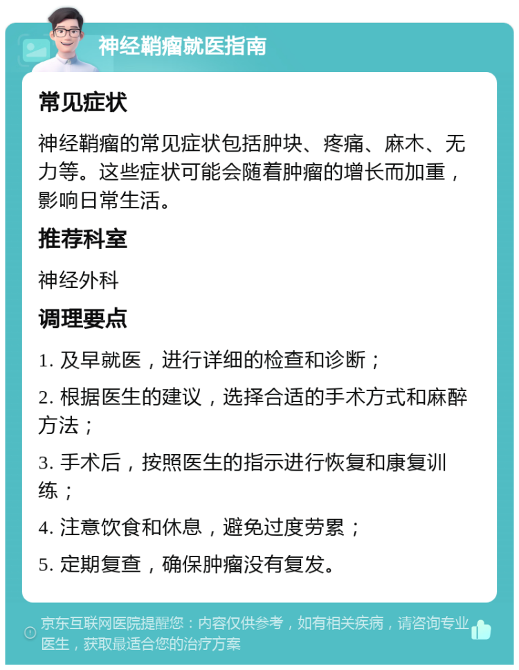 神经鞘瘤就医指南 常见症状 神经鞘瘤的常见症状包括肿块、疼痛、麻木、无力等。这些症状可能会随着肿瘤的增长而加重，影响日常生活。 推荐科室 神经外科 调理要点 1. 及早就医，进行详细的检查和诊断； 2. 根据医生的建议，选择合适的手术方式和麻醉方法； 3. 手术后，按照医生的指示进行恢复和康复训练； 4. 注意饮食和休息，避免过度劳累； 5. 定期复查，确保肿瘤没有复发。