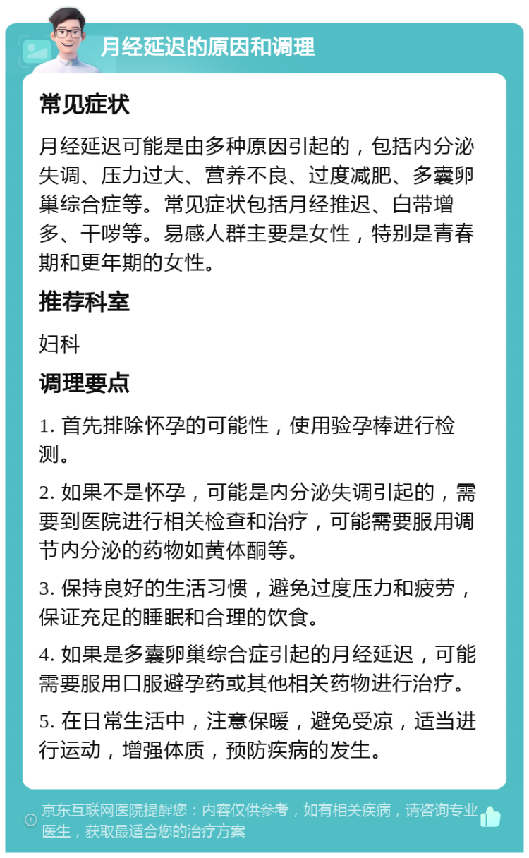 月经延迟的原因和调理 常见症状 月经延迟可能是由多种原因引起的，包括内分泌失调、压力过大、营养不良、过度减肥、多囊卵巢综合症等。常见症状包括月经推迟、白带增多、干哕等。易感人群主要是女性，特别是青春期和更年期的女性。 推荐科室 妇科 调理要点 1. 首先排除怀孕的可能性，使用验孕棒进行检测。 2. 如果不是怀孕，可能是内分泌失调引起的，需要到医院进行相关检查和治疗，可能需要服用调节内分泌的药物如黄体酮等。 3. 保持良好的生活习惯，避免过度压力和疲劳，保证充足的睡眠和合理的饮食。 4. 如果是多囊卵巢综合症引起的月经延迟，可能需要服用口服避孕药或其他相关药物进行治疗。 5. 在日常生活中，注意保暖，避免受凉，适当进行运动，增强体质，预防疾病的发生。