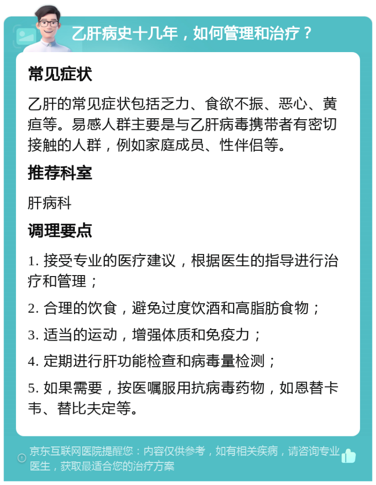 乙肝病史十几年，如何管理和治疗？ 常见症状 乙肝的常见症状包括乏力、食欲不振、恶心、黄疸等。易感人群主要是与乙肝病毒携带者有密切接触的人群，例如家庭成员、性伴侣等。 推荐科室 肝病科 调理要点 1. 接受专业的医疗建议，根据医生的指导进行治疗和管理； 2. 合理的饮食，避免过度饮酒和高脂肪食物； 3. 适当的运动，增强体质和免疫力； 4. 定期进行肝功能检查和病毒量检测； 5. 如果需要，按医嘱服用抗病毒药物，如恩替卡韦、替比夫定等。