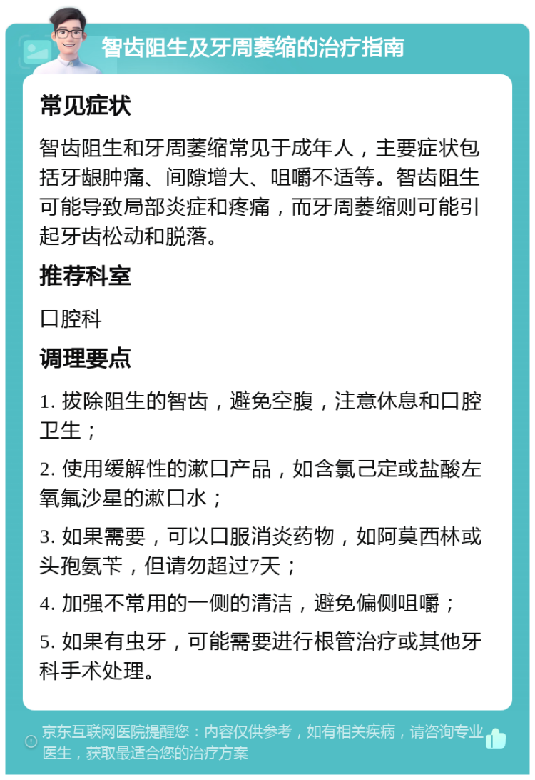 智齿阻生及牙周萎缩的治疗指南 常见症状 智齿阻生和牙周萎缩常见于成年人，主要症状包括牙龈肿痛、间隙增大、咀嚼不适等。智齿阻生可能导致局部炎症和疼痛，而牙周萎缩则可能引起牙齿松动和脱落。 推荐科室 口腔科 调理要点 1. 拔除阻生的智齿，避免空腹，注意休息和口腔卫生； 2. 使用缓解性的漱口产品，如含氯己定或盐酸左氧氟沙星的漱口水； 3. 如果需要，可以口服消炎药物，如阿莫西林或头孢氨苄，但请勿超过7天； 4. 加强不常用的一侧的清洁，避免偏侧咀嚼； 5. 如果有虫牙，可能需要进行根管治疗或其他牙科手术处理。