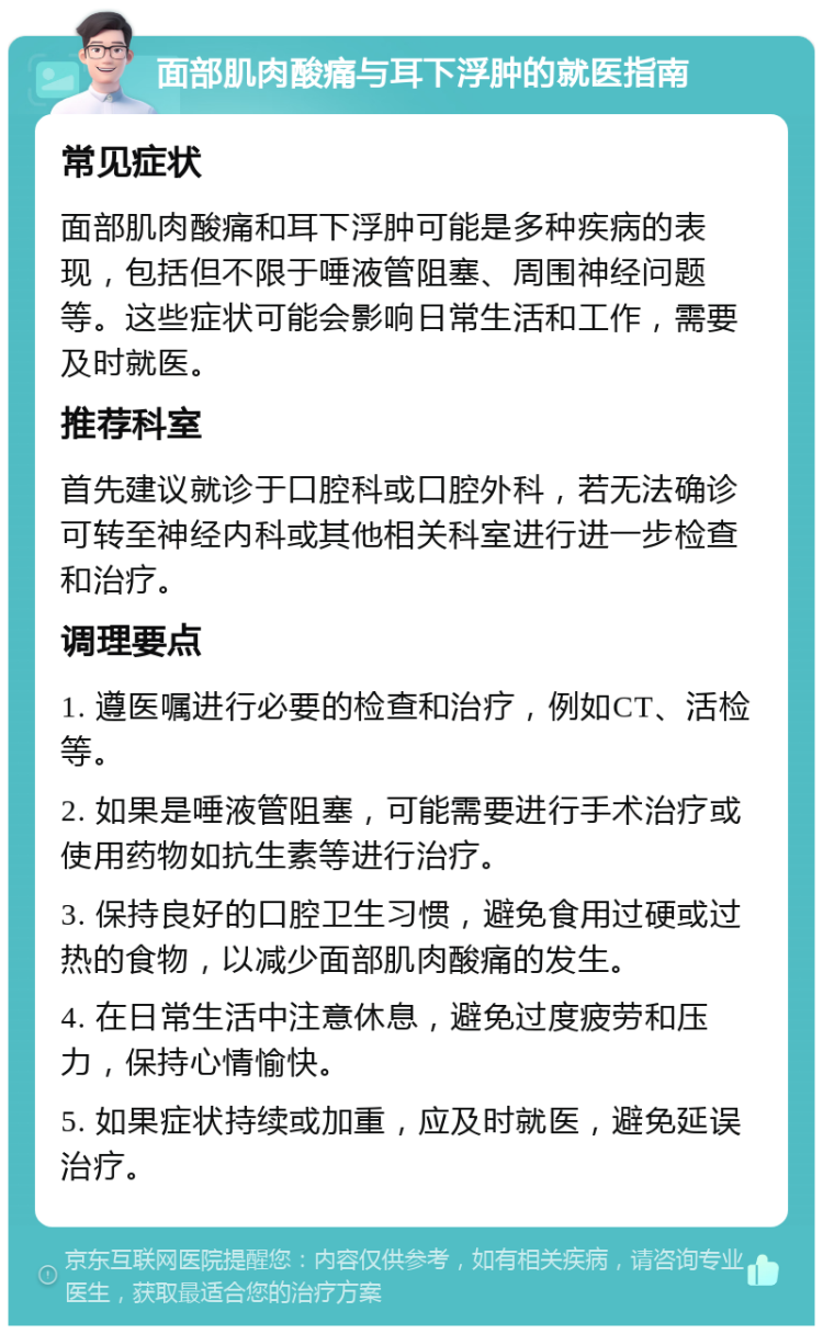 面部肌肉酸痛与耳下浮肿的就医指南 常见症状 面部肌肉酸痛和耳下浮肿可能是多种疾病的表现，包括但不限于唾液管阻塞、周围神经问题等。这些症状可能会影响日常生活和工作，需要及时就医。 推荐科室 首先建议就诊于口腔科或口腔外科，若无法确诊可转至神经内科或其他相关科室进行进一步检查和治疗。 调理要点 1. 遵医嘱进行必要的检查和治疗，例如CT、活检等。 2. 如果是唾液管阻塞，可能需要进行手术治疗或使用药物如抗生素等进行治疗。 3. 保持良好的口腔卫生习惯，避免食用过硬或过热的食物，以减少面部肌肉酸痛的发生。 4. 在日常生活中注意休息，避免过度疲劳和压力，保持心情愉快。 5. 如果症状持续或加重，应及时就医，避免延误治疗。