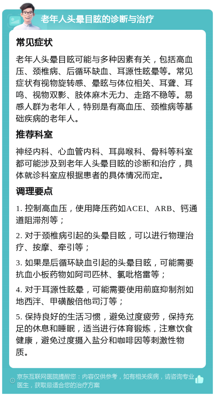 老年人头晕目眩的诊断与治疗 常见症状 老年人头晕目眩可能与多种因素有关，包括高血压、颈椎病、后循环缺血、耳源性眩晕等。常见症状有视物旋转感、晕眩与体位相关、耳聋、耳鸣、视物双影、肢体麻木无力、走路不稳等。易感人群为老年人，特别是有高血压、颈椎病等基础疾病的老年人。 推荐科室 神经内科、心血管内科、耳鼻喉科、骨科等科室都可能涉及到老年人头晕目眩的诊断和治疗，具体就诊科室应根据患者的具体情况而定。 调理要点 1. 控制高血压，使用降压药如ACEI、ARB、钙通道阻滞剂等； 2. 对于颈椎病引起的头晕目眩，可以进行物理治疗、按摩、牵引等； 3. 如果是后循环缺血引起的头晕目眩，可能需要抗血小板药物如阿司匹林、氯吡格雷等； 4. 对于耳源性眩晕，可能需要使用前庭抑制剂如地西泮、甲磺酸倍他司汀等； 5. 保持良好的生活习惯，避免过度疲劳，保持充足的休息和睡眠，适当进行体育锻炼，注意饮食健康，避免过度摄入盐分和咖啡因等刺激性物质。