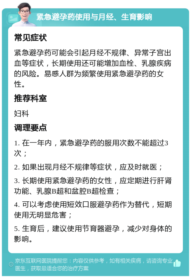 紧急避孕药使用与月经、生育影响 常见症状 紧急避孕药可能会引起月经不规律、异常子宫出血等症状，长期使用还可能增加血栓、乳腺疾病的风险。易感人群为频繁使用紧急避孕药的女性。 推荐科室 妇科 调理要点 1. 在一年内，紧急避孕药的服用次数不能超过3次； 2. 如果出现月经不规律等症状，应及时就医； 3. 长期使用紧急避孕药的女性，应定期进行肝肾功能、乳腺B超和盆腔B超检查； 4. 可以考虑使用短效口服避孕药作为替代，短期使用无明显危害； 5. 生育后，建议使用节育器避孕，减少对身体的影响。