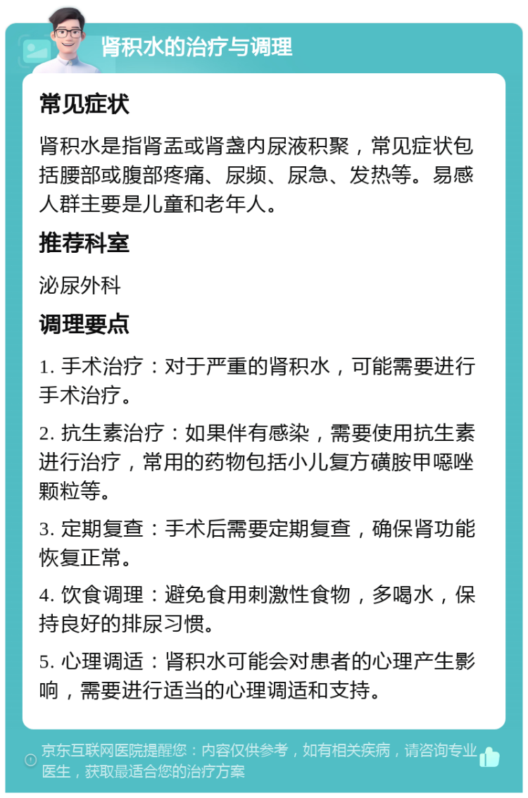 肾积水的治疗与调理 常见症状 肾积水是指肾盂或肾盏内尿液积聚，常见症状包括腰部或腹部疼痛、尿频、尿急、发热等。易感人群主要是儿童和老年人。 推荐科室 泌尿外科 调理要点 1. 手术治疗：对于严重的肾积水，可能需要进行手术治疗。 2. 抗生素治疗：如果伴有感染，需要使用抗生素进行治疗，常用的药物包括小儿复方磺胺甲噁唑颗粒等。 3. 定期复查：手术后需要定期复查，确保肾功能恢复正常。 4. 饮食调理：避免食用刺激性食物，多喝水，保持良好的排尿习惯。 5. 心理调适：肾积水可能会对患者的心理产生影响，需要进行适当的心理调适和支持。