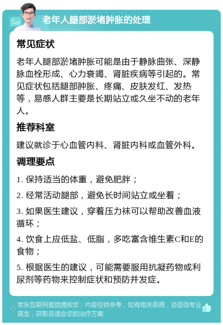 老年人腿部淤堵肿胀的处理 常见症状 老年人腿部淤堵肿胀可能是由于静脉曲张、深静脉血栓形成、心力衰竭、肾脏疾病等引起的。常见症状包括腿部肿胀、疼痛、皮肤发红、发热等，易感人群主要是长期站立或久坐不动的老年人。 推荐科室 建议就诊于心血管内科、肾脏内科或血管外科。 调理要点 1. 保持适当的体重，避免肥胖； 2. 经常活动腿部，避免长时间站立或坐着； 3. 如果医生建议，穿着压力袜可以帮助改善血液循环； 4. 饮食上应低盐、低脂，多吃富含维生素C和E的食物； 5. 根据医生的建议，可能需要服用抗凝药物或利尿剂等药物来控制症状和预防并发症。