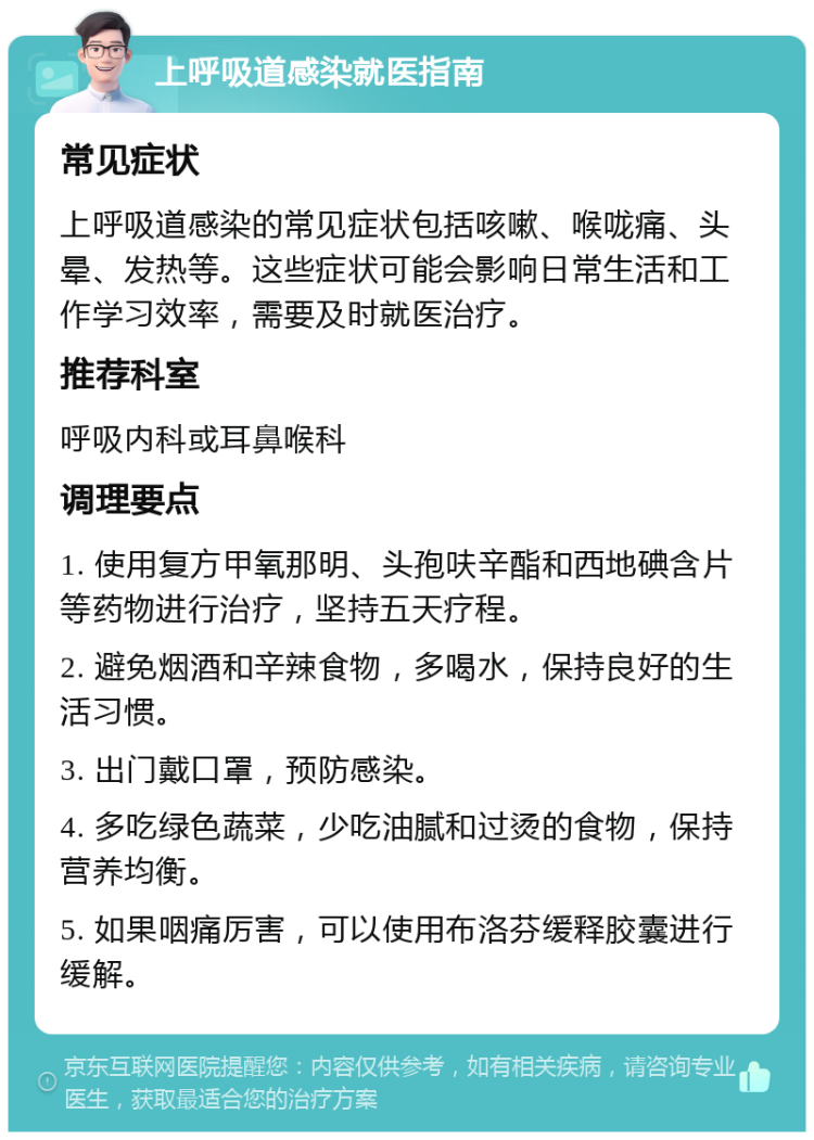 上呼吸道感染就医指南 常见症状 上呼吸道感染的常见症状包括咳嗽、喉咙痛、头晕、发热等。这些症状可能会影响日常生活和工作学习效率，需要及时就医治疗。 推荐科室 呼吸内科或耳鼻喉科 调理要点 1. 使用复方甲氧那明、头孢呋辛酯和西地碘含片等药物进行治疗，坚持五天疗程。 2. 避免烟酒和辛辣食物，多喝水，保持良好的生活习惯。 3. 出门戴口罩，预防感染。 4. 多吃绿色蔬菜，少吃油腻和过烫的食物，保持营养均衡。 5. 如果咽痛厉害，可以使用布洛芬缓释胶囊进行缓解。