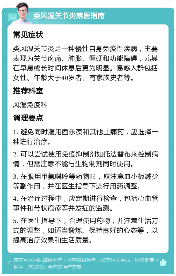 类风湿关节炎就医指南 常见症状 类风湿关节炎是一种慢性自身免疫性疾病，主要表现为关节疼痛、肿胀、僵硬和功能障碍，尤其在早晨或长时间休息后更为明显。易感人群包括女性、年龄大于40岁者、有家族史者等。 推荐科室 风湿免疫科 调理要点 1. 避免同时服用西乐葆和其他止痛药，应选择一种进行治疗。 2. 可以尝试使用免疫抑制剂如托法替布来控制病情，但需注意不能与生物制剂同时使用。 3. 在服用甲氨喋呤等药物时，应注意血小板减少等副作用，并在医生指导下进行用药调整。 4. 在治疗过程中，应定期进行检查，包括心血管事件和带状疱疹等并发症的监测。 5. 在医生指导下，合理使用药物，并注意生活方式的调整，如适当锻炼、保持良好的心态等，以提高治疗效果和生活质量。