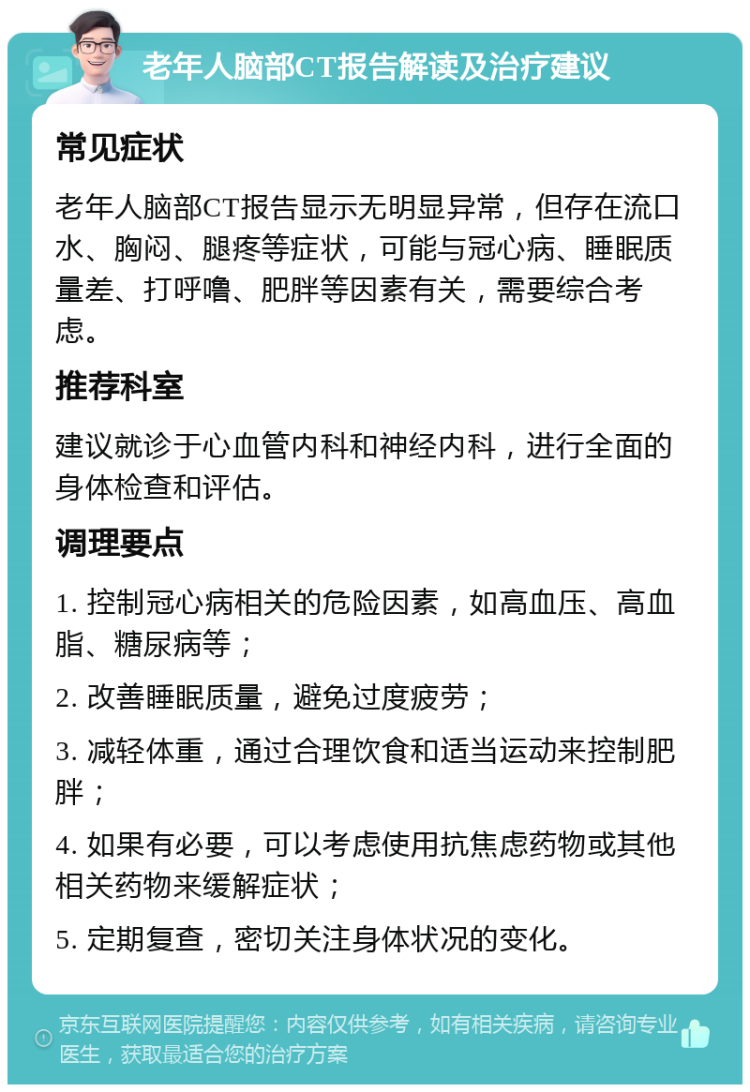 老年人脑部CT报告解读及治疗建议 常见症状 老年人脑部CT报告显示无明显异常，但存在流口水、胸闷、腿疼等症状，可能与冠心病、睡眠质量差、打呼噜、肥胖等因素有关，需要综合考虑。 推荐科室 建议就诊于心血管内科和神经内科，进行全面的身体检查和评估。 调理要点 1. 控制冠心病相关的危险因素，如高血压、高血脂、糖尿病等； 2. 改善睡眠质量，避免过度疲劳； 3. 减轻体重，通过合理饮食和适当运动来控制肥胖； 4. 如果有必要，可以考虑使用抗焦虑药物或其他相关药物来缓解症状； 5. 定期复查，密切关注身体状况的变化。