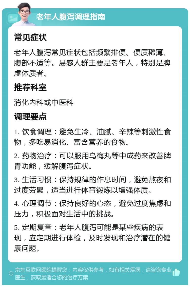 老年人腹泻调理指南 常见症状 老年人腹泻常见症状包括频繁排便、便质稀薄、腹部不适等。易感人群主要是老年人，特别是脾虚体质者。 推荐科室 消化内科或中医科 调理要点 1. 饮食调理：避免生冷、油腻、辛辣等刺激性食物，多吃易消化、富含营养的食物。 2. 药物治疗：可以服用乌梅丸等中成药来改善脾胃功能，缓解腹泻症状。 3. 生活习惯：保持规律的作息时间，避免熬夜和过度劳累，适当进行体育锻炼以增强体质。 4. 心理调节：保持良好的心态，避免过度焦虑和压力，积极面对生活中的挑战。 5. 定期复查：老年人腹泻可能是某些疾病的表现，应定期进行体检，及时发现和治疗潜在的健康问题。