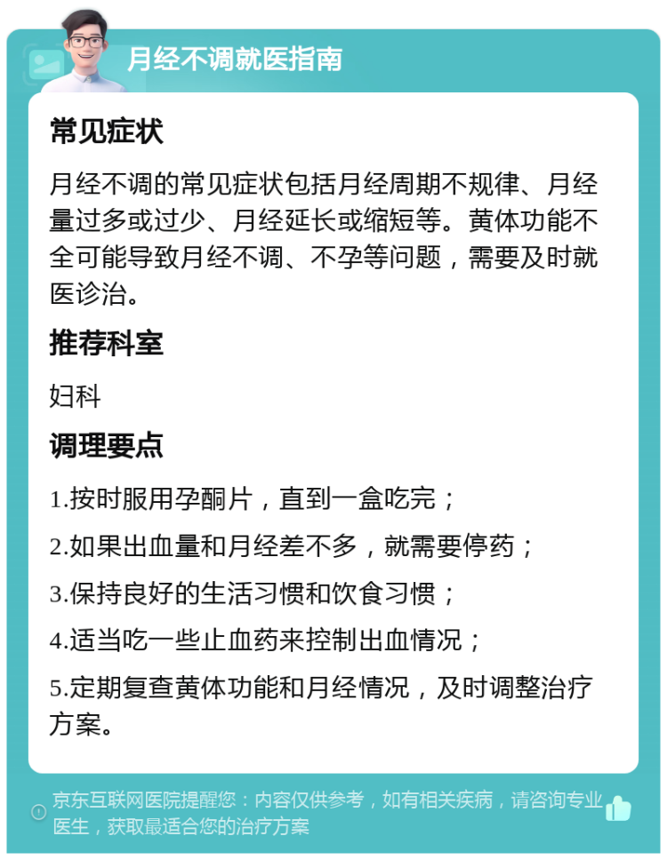 月经不调就医指南 常见症状 月经不调的常见症状包括月经周期不规律、月经量过多或过少、月经延长或缩短等。黄体功能不全可能导致月经不调、不孕等问题，需要及时就医诊治。 推荐科室 妇科 调理要点 1.按时服用孕酮片，直到一盒吃完； 2.如果出血量和月经差不多，就需要停药； 3.保持良好的生活习惯和饮食习惯； 4.适当吃一些止血药来控制出血情况； 5.定期复查黄体功能和月经情况，及时调整治疗方案。