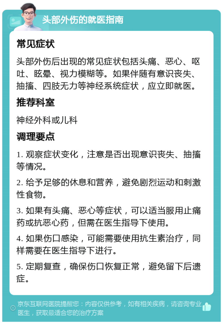 头部外伤的就医指南 常见症状 头部外伤后出现的常见症状包括头痛、恶心、呕吐、眩晕、视力模糊等。如果伴随有意识丧失、抽搐、四肢无力等神经系统症状，应立即就医。 推荐科室 神经外科或儿科 调理要点 1. 观察症状变化，注意是否出现意识丧失、抽搐等情况。 2. 给予足够的休息和营养，避免剧烈运动和刺激性食物。 3. 如果有头痛、恶心等症状，可以适当服用止痛药或抗恶心药，但需在医生指导下使用。 4. 如果伤口感染，可能需要使用抗生素治疗，同样需要在医生指导下进行。 5. 定期复查，确保伤口恢复正常，避免留下后遗症。