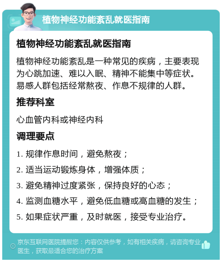 植物神经功能紊乱就医指南 植物神经功能紊乱就医指南 植物神经功能紊乱是一种常见的疾病，主要表现为心跳加速、难以入眠、精神不能集中等症状。易感人群包括经常熬夜、作息不规律的人群。 推荐科室 心血管内科或神经内科 调理要点 1. 规律作息时间，避免熬夜； 2. 适当运动锻炼身体，增强体质； 3. 避免精神过度紧张，保持良好的心态； 4. 监测血糖水平，避免低血糖或高血糖的发生； 5. 如果症状严重，及时就医，接受专业治疗。